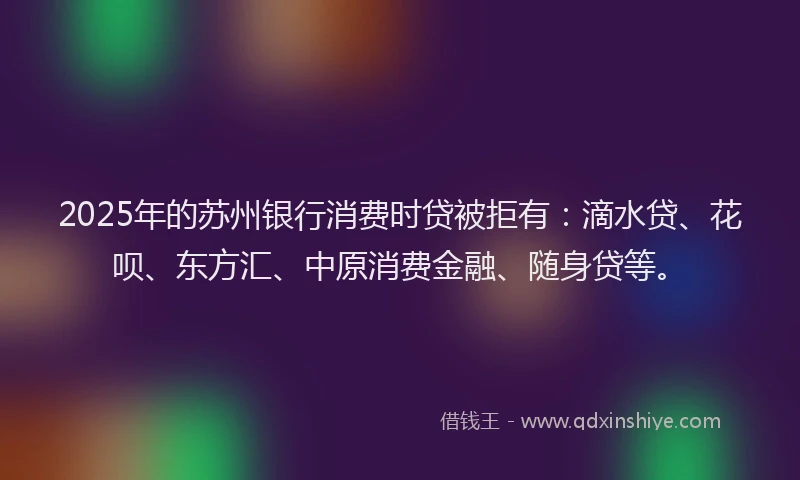 2025年的苏州银行消费时贷被拒有：滴水贷、花呗、东方汇、中原消费金融、随身贷等。