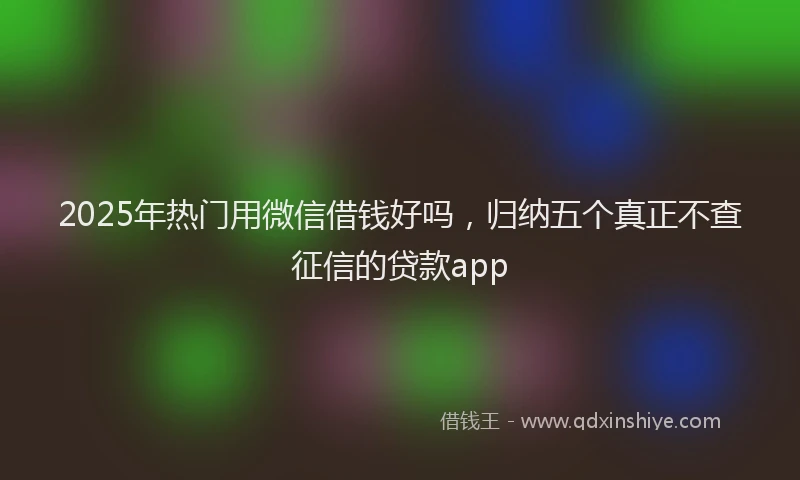 2025年热门用微信借钱好吗，归纳五个真正不查征信的贷款app