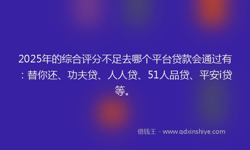 2025年的综合评分不足去哪个平台贷款会通过有：替你还、功夫贷、人人贷、51人品贷、平安i贷等。