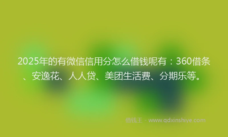 2025年的有微信信用分怎么借钱呢有：360借条、安逸花、人人贷、美团生活费、分期乐等。