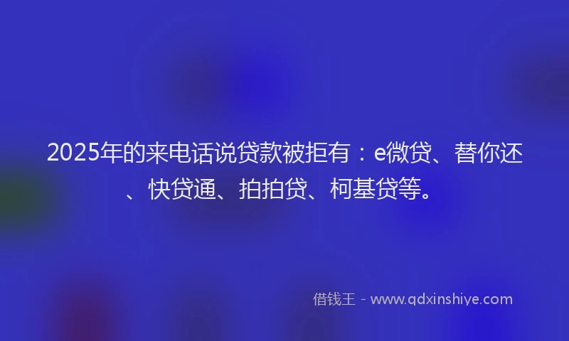 2025年的来电话说贷款被拒有：e微贷、替你还、快贷通、拍拍贷、柯基贷等。