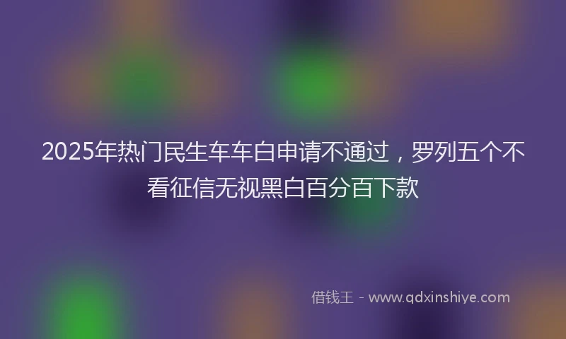2025年热门民生车车白申请不通过，罗列五个不看征信无视黑白百分百下款
