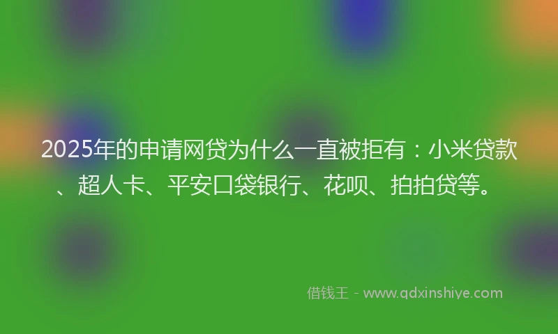 2025年的申请网贷为什么一直被拒有：小米贷款、超人卡、平安口袋银行、花呗、拍拍贷等。