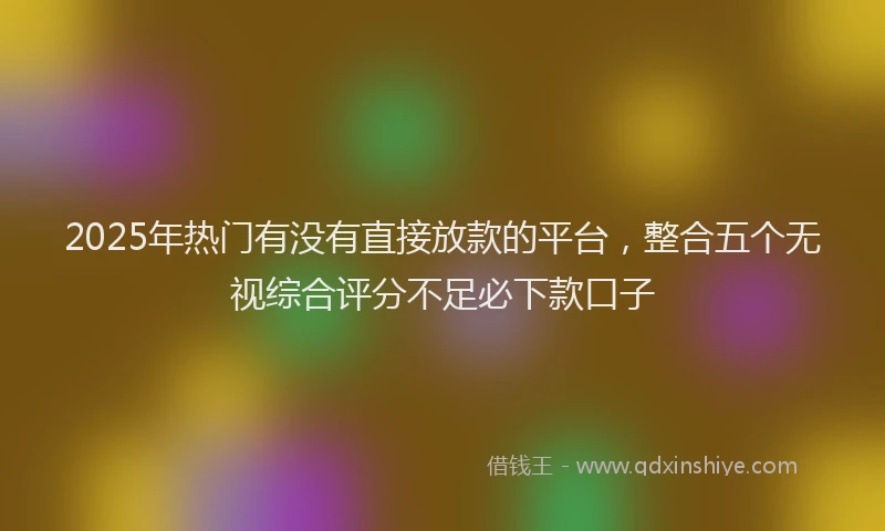 2025年热门有没有直接放款的平台，整合五个无视综合评分不足必下款口子