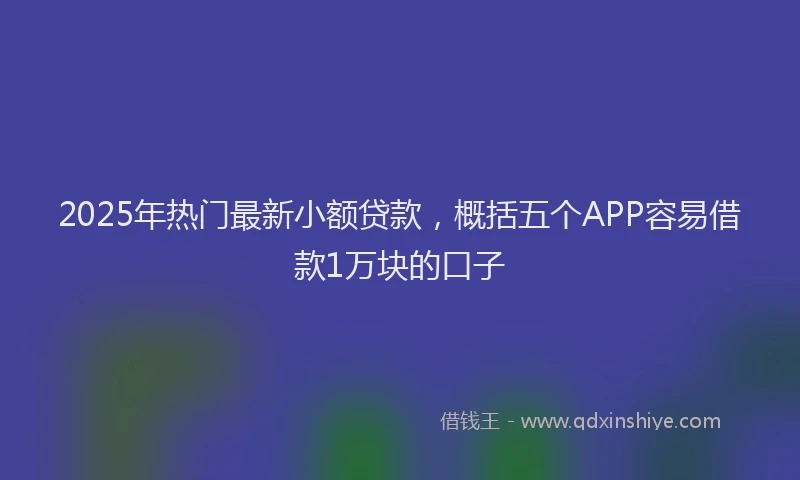 2025年热门最新小额贷款，概括五个APP容易借款1万块的口子
