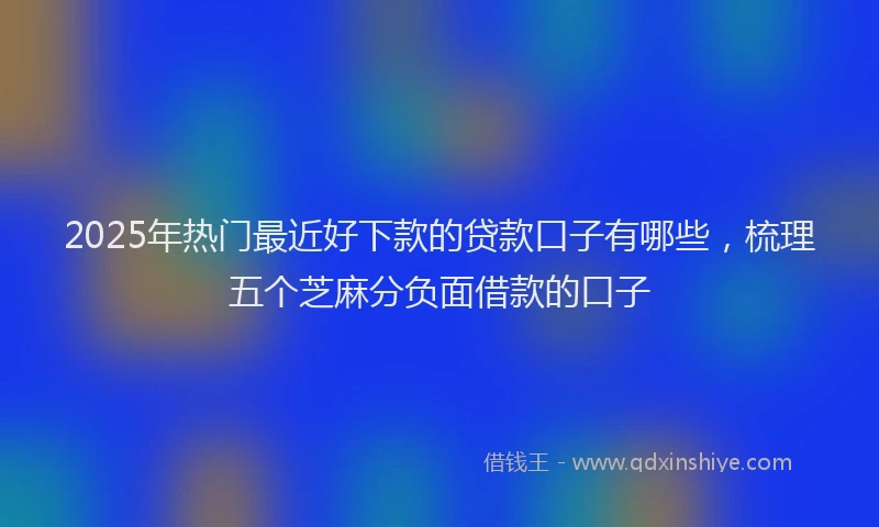 2025年热门最近好下款的贷款口子有哪些，梳理五个芝麻分负面借款的口子