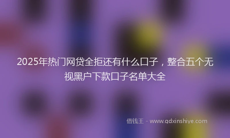 2025年热门网贷全拒还有什么口子，整合五个无视黑户下款口子名单大全
