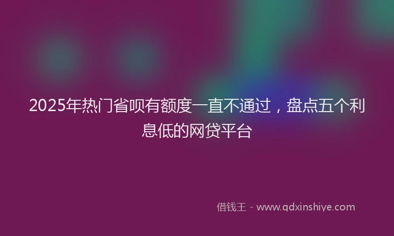 2025年热门省呗有额度一直不通过，盘点五个利息低的网贷平台