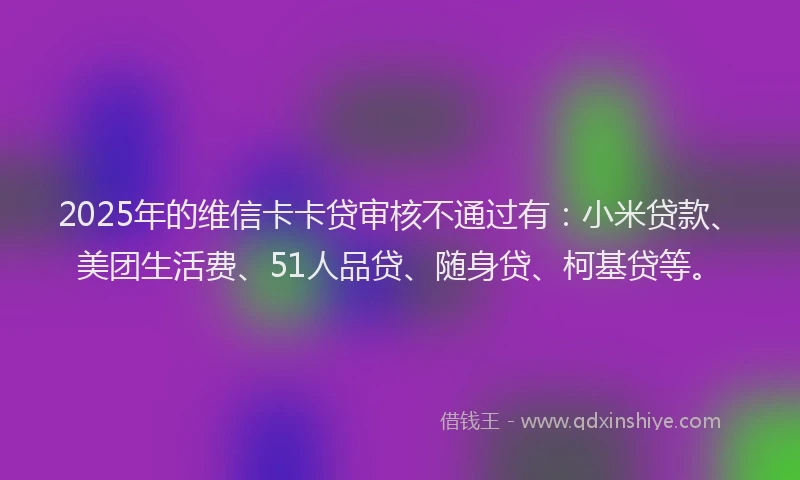 2025年的维信卡卡贷审核不通过有：小米贷款、美团生活费、51人品贷、随身贷、柯基贷等。