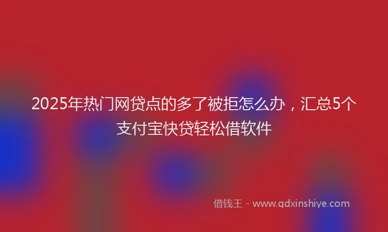 2025年热门网贷点的多了被拒怎么办，汇总5个支付宝快贷轻松借软件
