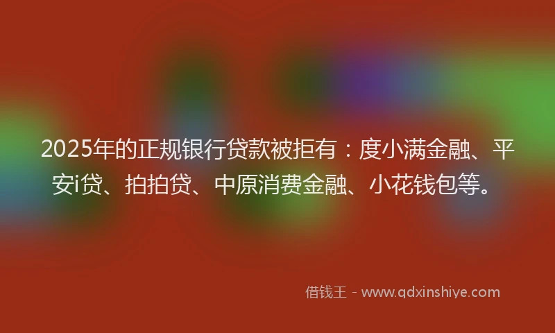 2025年的正规银行贷款被拒有：度小满金融、平安i贷、拍拍贷、中原消费金融、小花钱包等。