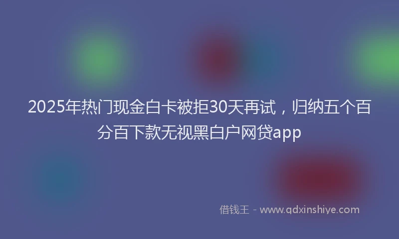 2025年热门现金白卡被拒30天再试，归纳五个百分百下款无视黑白户网贷app