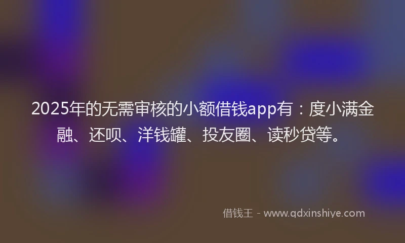 2025年的无需审核的小额借钱app有：度小满金融、还呗、洋钱罐、投友圈、读秒贷等。
