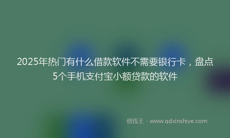 2025年热门有什么借款软件不需要银行卡，盘点5个手机支付宝小额贷款的软件