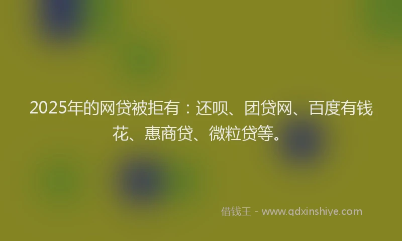2025年的网贷被拒有：还呗、团贷网、百度有钱花、惠商贷、微粒贷等。