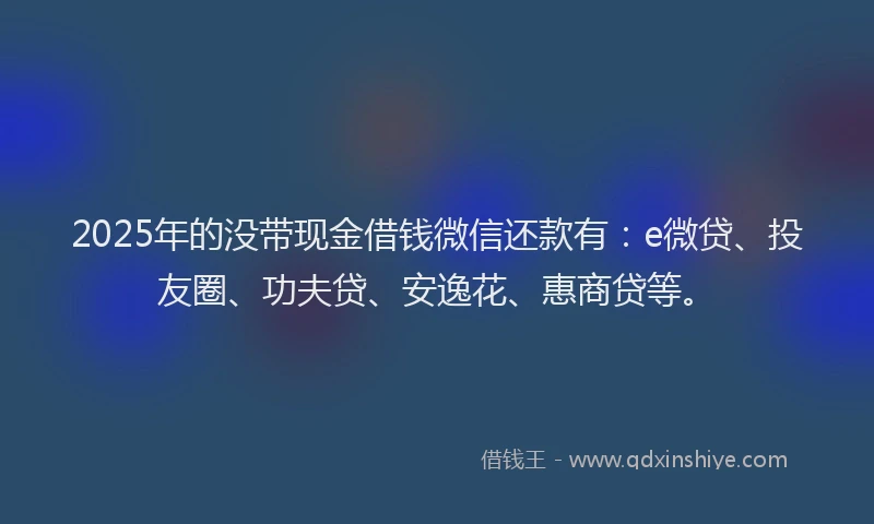 2025年的没带现金借钱微信还款有：e微贷、投友圈、功夫贷、安逸花、惠商贷等。