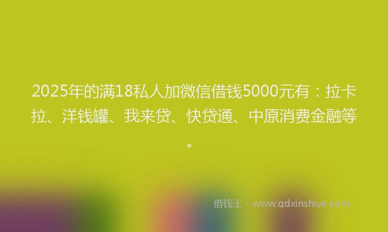 2025年的满18私人加微信借钱5000元有：拉卡拉、洋钱罐、我来贷、快贷通、中原消费金融等。