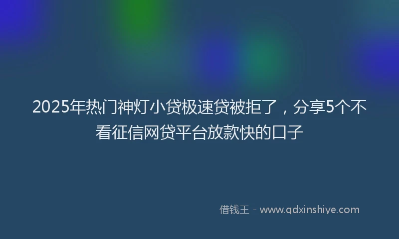 2025年热门神灯小贷极速贷被拒了，分享5个不看征信网贷平台放款快的口子