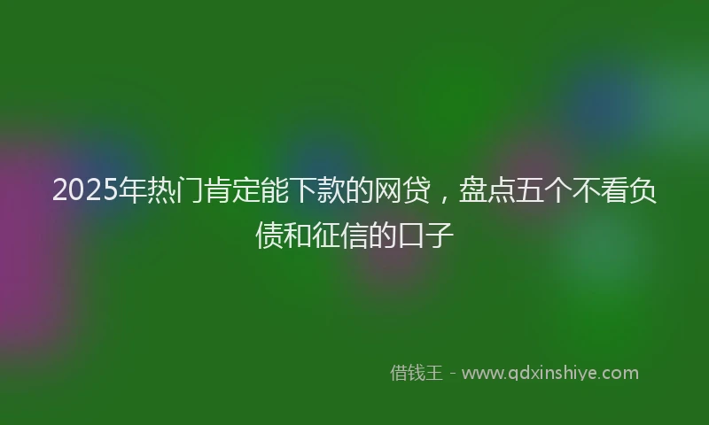 2025年热门肯定能下款的网贷，盘点五个不看负债和征信的口子