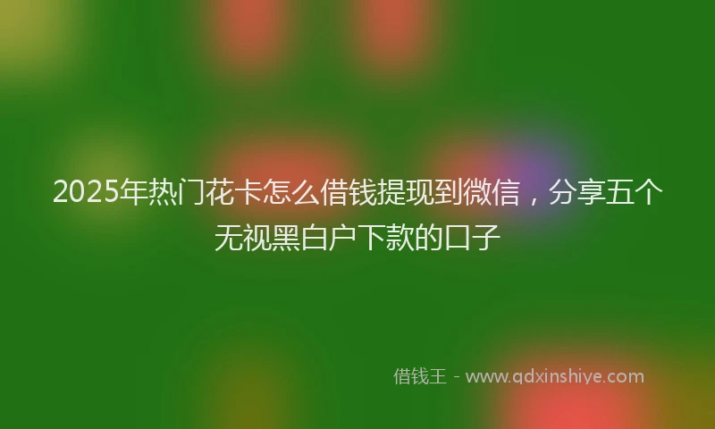 2025年热门花卡怎么借钱提现到微信，分享五个无视黑白户下款的口子