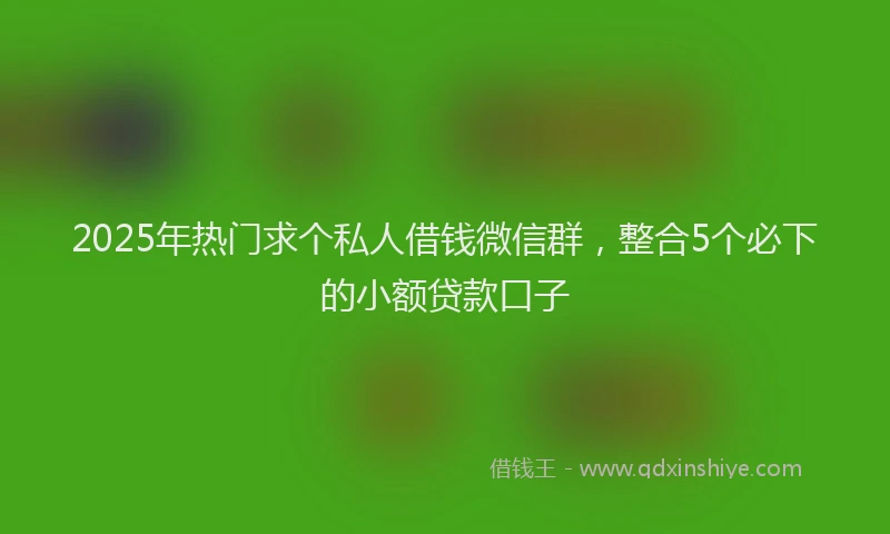 2025年热门求个私人借钱微信群，整合5个必下的小额贷款口子