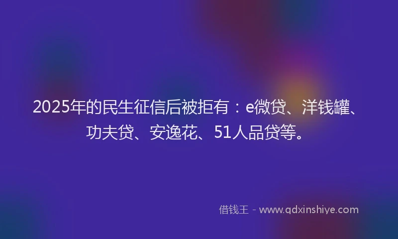 2025年的民生征信后被拒有：e微贷、洋钱罐、功夫贷、安逸花、51人品贷等。
