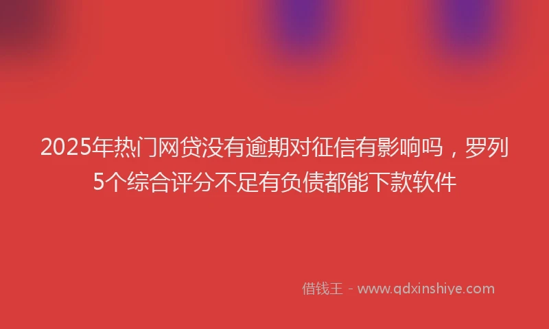 2025年热门网贷没有逾期对征信有影响吗，罗列5个综合评分不足有负债都能下款软件