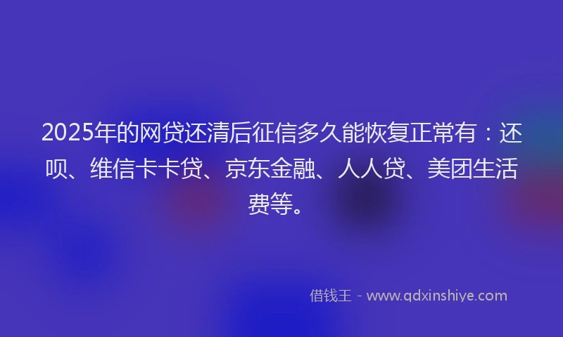2025年的网贷还清后征信多久能恢复正常有：还呗、维信卡卡贷、京东金融、人人贷、美团生活费等。