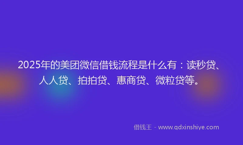 2025年的美团微信借钱流程是什么有：读秒贷、人人贷、拍拍贷、惠商贷、微粒贷等。