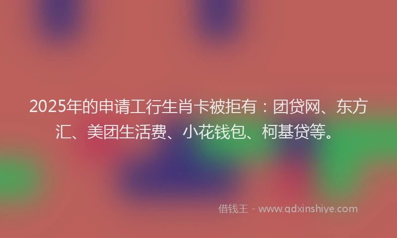 2025年的申请工行生肖卡被拒有：团贷网、东方汇、美团生活费、小花钱包、柯基贷等。