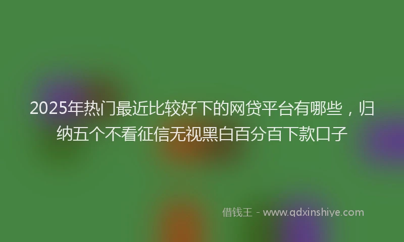 2025年热门最近比较好下的网贷平台有哪些，归纳五个不看征信无视黑白百分百下款口子