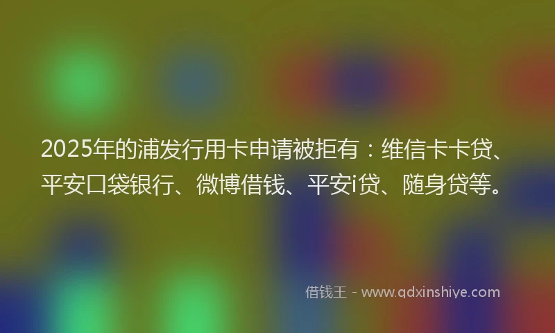 2025年的浦发行用卡申请被拒有：维信卡卡贷、平安口袋银行、微博借钱、平安i贷、随身贷等。