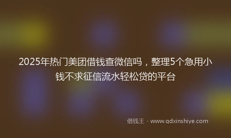 2025年热门美团借钱查微信吗，整理5个急用小钱不求征信流水轻松贷的平台