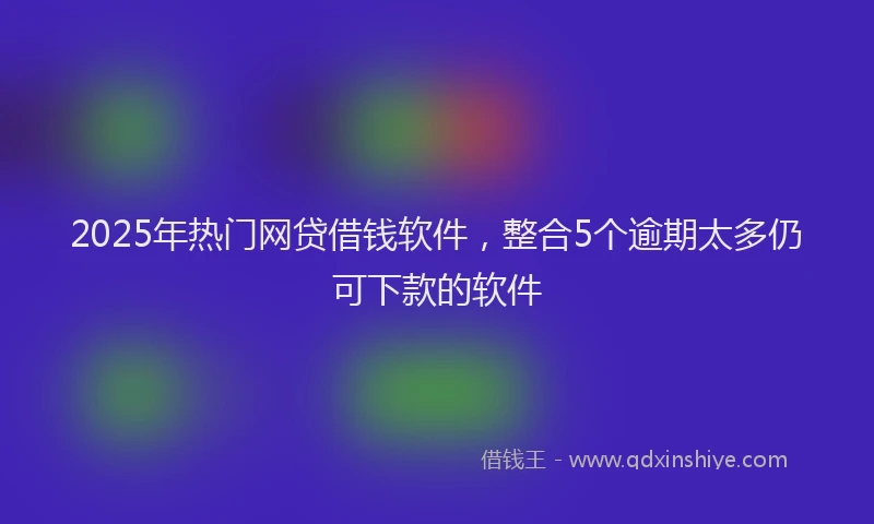 2025年热门网贷借钱软件，整合5个逾期太多仍可下款的软件
