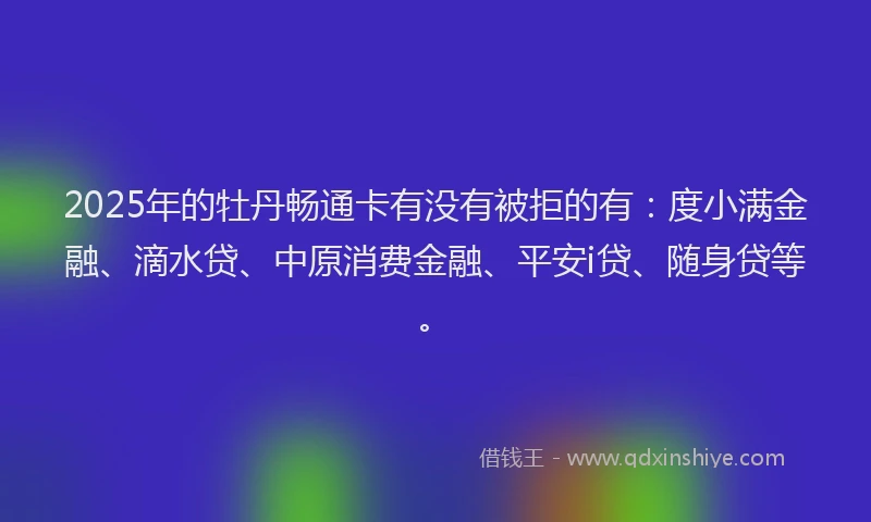 2025年的牡丹畅通卡有没有被拒的有：度小满金融、滴水贷、中原消费金融、平安i贷、随身贷等。