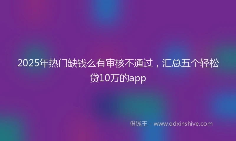 2025年热门缺钱么有审核不通过，汇总五个轻松贷10万的app
