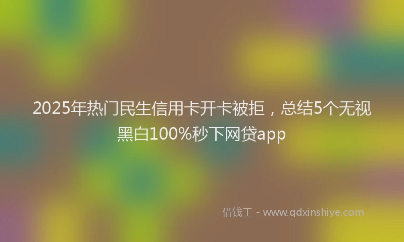 2025年热门民生信用卡开卡被拒，总结5个无视黑白100%秒下网贷app