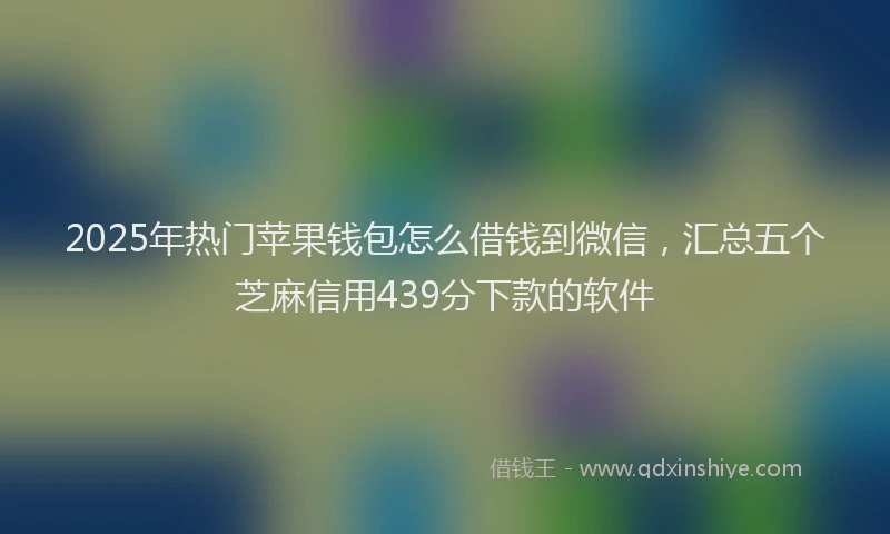 2025年热门苹果钱包怎么借钱到微信，汇总五个芝麻信用439分下款的软件