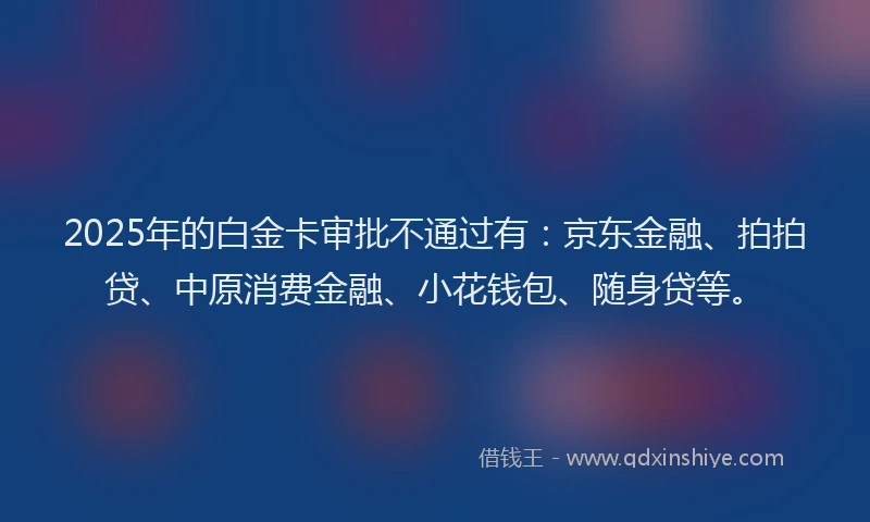 2025年的白金卡审批不通过有：京东金融、拍拍贷、中原消费金融、小花钱包、随身贷等。