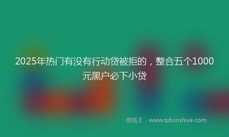 2025年热门有没有行动贷被拒的，整合五个1000元黑户必下小贷