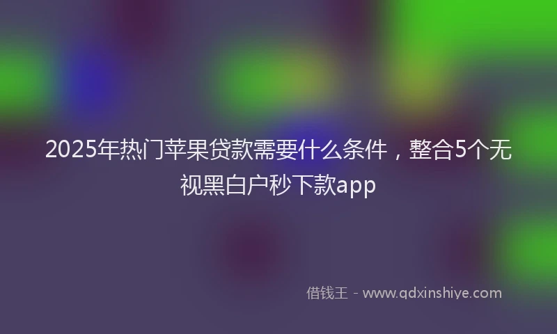 2025年热门苹果贷款需要什么条件，整合5个无视黑白户秒下款app