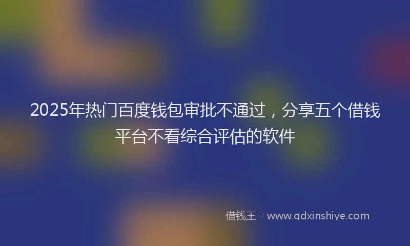 2025年热门百度钱包审批不通过，分享五个借钱平台不看综合评估的软件