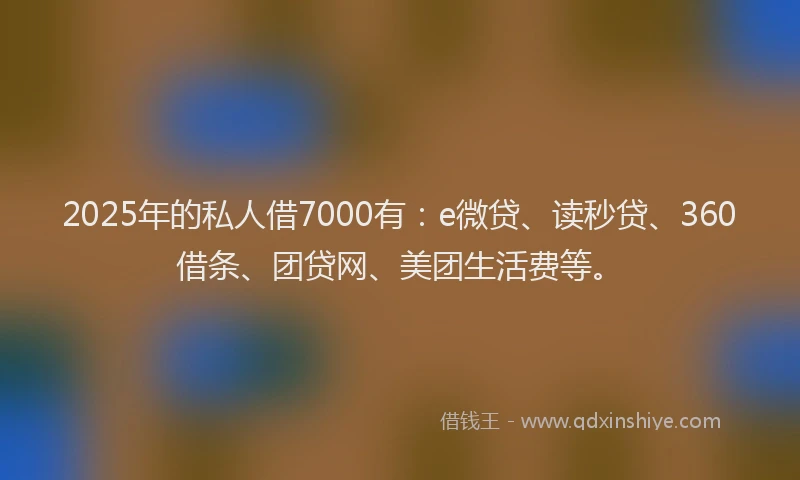 2025年的私人借7000有：e微贷、读秒贷、360借条、团贷网、美团生活费等。