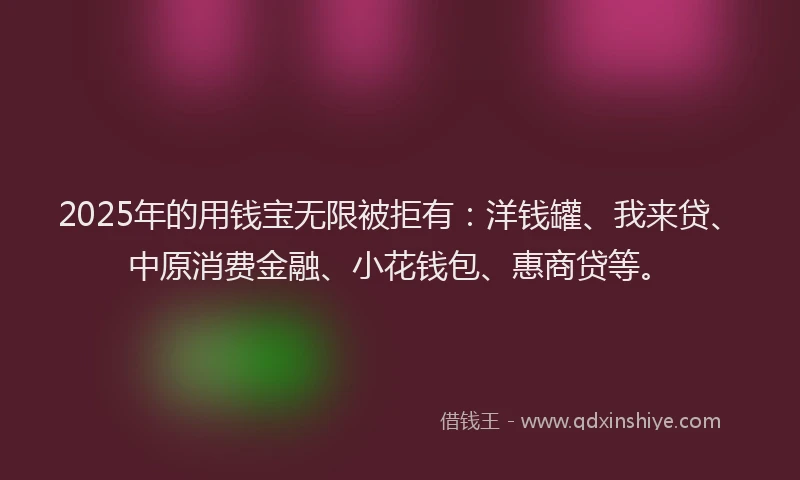 2025年的用钱宝无限被拒有：洋钱罐、我来贷、中原消费金融、小花钱包、惠商贷等。