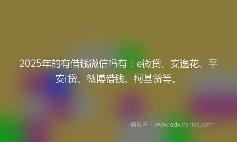 2025年的有借钱微信吗有：e微贷、安逸花、平安i贷、微博借钱、柯基贷等。