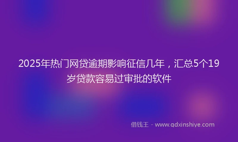 2025年热门网贷逾期影响征信几年，汇总5个19岁贷款容易过审批的软件