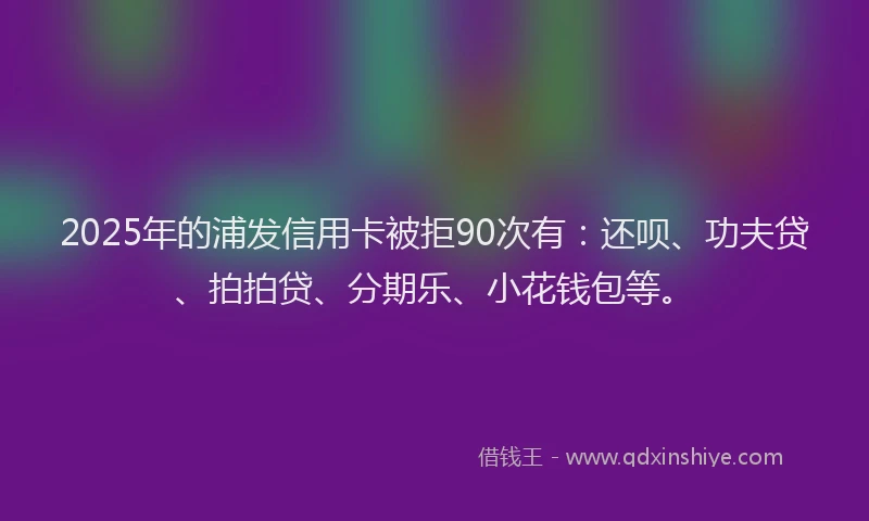 2025年的浦发信用卡被拒90次有：还呗、功夫贷、拍拍贷、分期乐、小花钱包等。