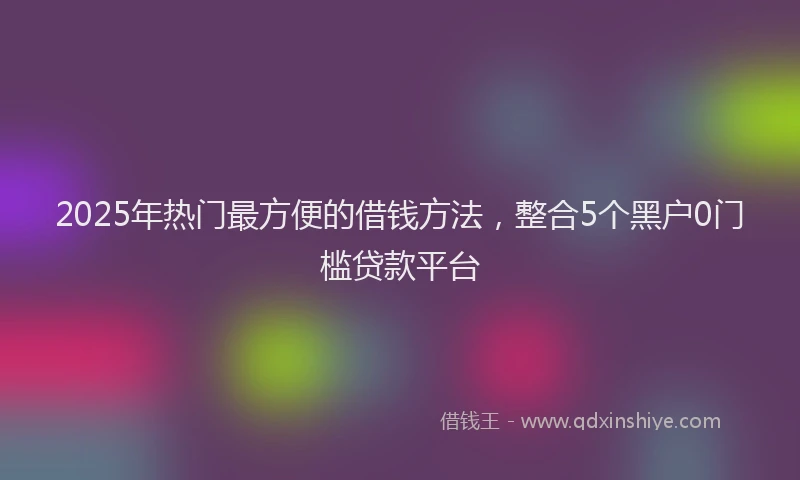 2025年热门最方便的借钱方法，整合5个黑户0门槛贷款平台