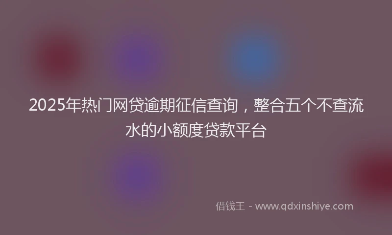 2025年热门网贷逾期征信查询，整合五个不查流水的小额度贷款平台