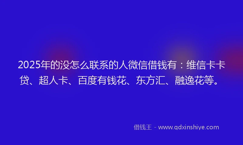 2025年的没怎么联系的人微信借钱有：维信卡卡贷、超人卡、百度有钱花、东方汇、融逸花等。